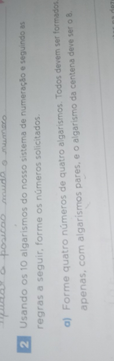 Usando os 10 algarismos do nosso sistema de numeração e seguindo as 
regras a seguir, forme os números solicitados. 
α) Forme quatro números de quatro algarismos. Todos devem ser formados, 
apenas, com algarísmos pares, e o algarismo da centena deve ser o 8.