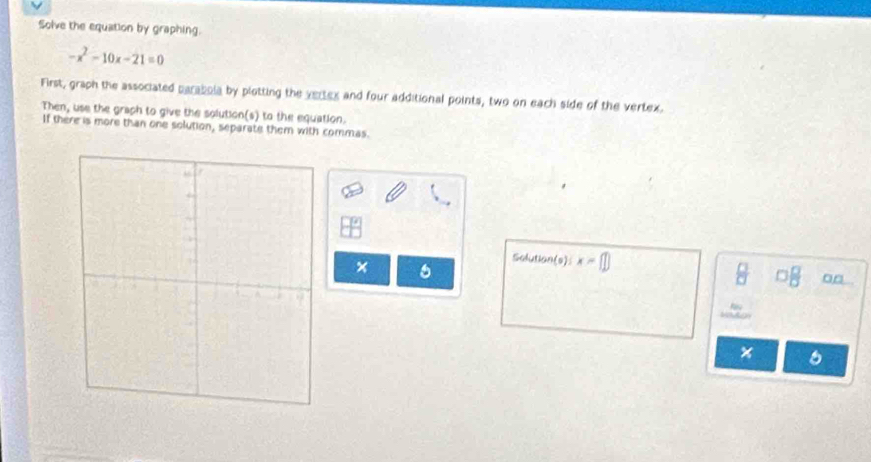Solve the equation by graphing.
-x^2-10x-21=0
First, graph the associated parabola by plotting the vertex and four additional points, two on each side of the vertex. 
Then, use the graph to give the solution(s) to the equation. 
If there is more than one solution, separate them with commas. 
Solution(s) x=□
x 6 
□□ 
6