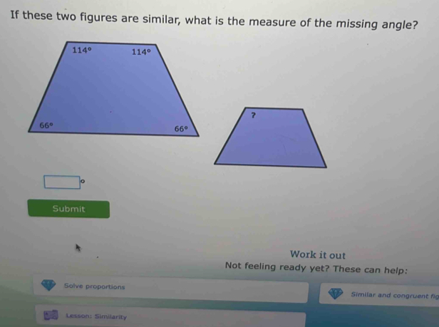 If these two figures are similar, what is the measure of the missing angle?
□°
Submit
Work it out
Not feeling ready yet? These can help:
Solve proportions Similar and congruent fig
Lesson: Similarity