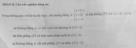 PHÀN II. Câu trắc nghiệm đúng sai.
Trong không gian với hệ toạ độ Oxyz , cho đường thẳng d:beginarrayl x=1+t y=2t z=-1endarray. và mặt phẳng (P): 2x+y-2z-1=0.
a) Đường thẳng đ có một vectơ chỉ phương là (1;2;-1). 
b) Mặt phẳng (P) có một vectơ pháp tuyển là (2;1;-2). 
c) Đường thẳng đ cất mặt phẳng (P) tại điểm (3;2;-1).