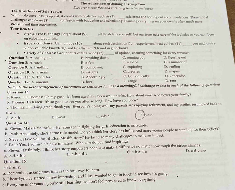 The Advantages of Joining a Group Tour
Discover stress-free and enriching travel experiences
The Drawbacks of Solo Travel:
While solo travel has its appeal, it comes with obstacles, such as (7)_ safe areas and sorting out accommodations. These initial
challenges can cause (8) _confusion with budgeting and scheduling. Planning everything on your own is often much more
stressful and time-consuming
Tour Benefits:
Stress-Free Planning: Forget about (9) _all the details yourself. Let our team take care of the logistics so you can focus
on enjoying your trip.
Expert Guidance: Gain unique (10) _about each destination from experienced local guides. (11)_ you might miss
out on valuable knowledge and tips that aren't found in guidebooks.
Variety of Choices: Group tours offer a wide (12) _of options, ensuring something for every traveler.
Question 7:A. cutting out B. breaking down C. running out D. figuring out
Question 8:A. each B. a few C. a lot of D. a number of
Question 9:A. handling B. composing C. exploring D. settling
Question 10:A visions B. insights C. theories D. majors
Question 11:A. Therefore B. Accordingly C. Consequently D. Otherwise
Question 12:A. amount B. level C. range D. rate
Indicate the best arrangement of utterances or sentences to make a meaningful exchange or text in each of the following questions
Question 13:
a. Karen: Hi Thomas! Oh my gosh, it's been ages! I've been well, thanks. How about you? And how's your family?
b. Thomas: Hi Karen! It's so good to see you after so long! How have you been?
c. Thomas: I'm doing great, thank you! Everyone's doing well-my parents are enjoying retirement, and my brother just moved back to
town. D. b-a-c
A. c-a-b B. b-c-a C. C- b-a
Question 14:
a. Steven: Malala Yousafzai. Her courage in fighting for girls' education is incredible.
b. Paul: Absolutely, she's a true role model. Do you think her story has influenced more young people to stand up for their beliefs?
c. Steven: Have you heard Elon Musk's story? He faced so many challenges to make an impact.
d. Paul: Yes, I admire his determination. Who else do you find inspiring?
e. Steven: Definitely. I think her story empowers people to make a difference no matter how tough the circumstances.
A. c-d-a-b-e B. c-b-a-d-e C. e-b-a-d-c
D. e-d-c-a-b
Question 15:
Hi Emily,
a. Remember, asking questions is the best way to learn.
b. I heard you've started a new internship, and I just wanted to get in touch to see how it's going.
c. Everyone understands you're still learning, so don't feel pressured to know everything.