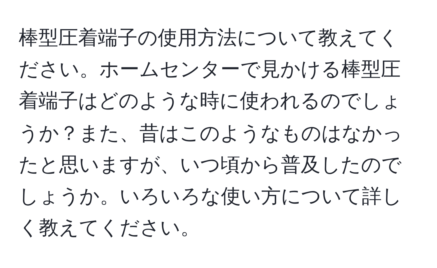 棒型圧着端子の使用方法について教えてください。ホームセンターで見かける棒型圧着端子はどのような時に使われるのでしょうか？また、昔はこのようなものはなかったと思いますが、いつ頃から普及したのでしょうか。いろいろな使い方について詳しく教えてください。