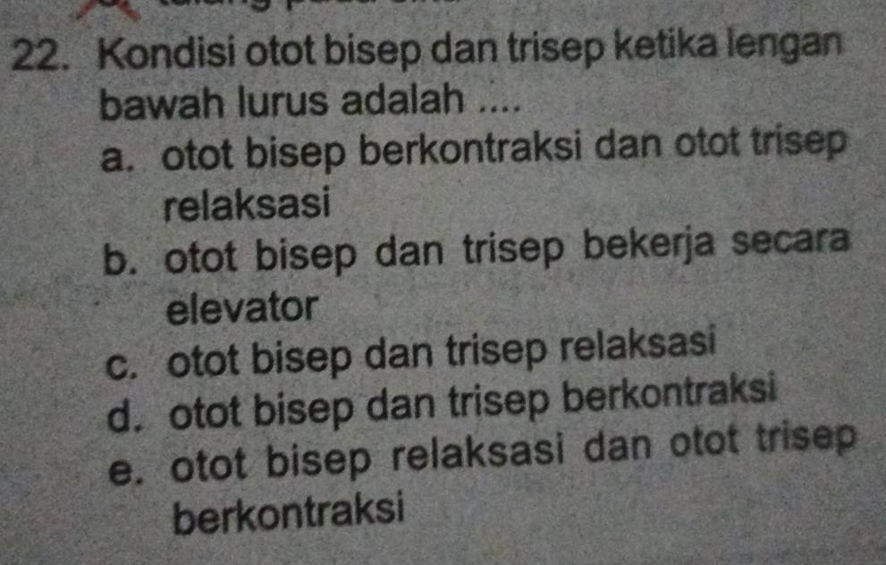 Kondisi otot bisep dan trisep ketika lengan
bawah lurus adalah ....
a. otot bisep berkontraksi dan otot trisep
relaksasi
b. otot bisep dan trisep bekerja secara
elevator
c. otot bisep dan trisep relaksasi
d. otot bisep dan trisep berkontraksi
e. otot bisep relaksasi dan otot trisep
berkontraksi