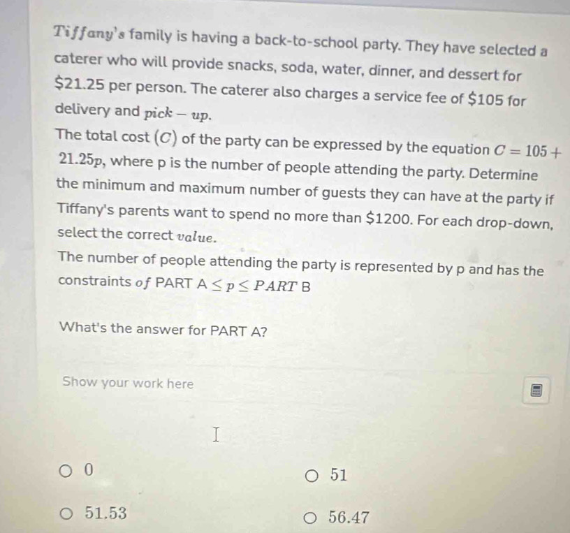 Tiffany's family is having a back-to-school party. They have selected a
caterer who will provide snacks, soda, water, dinner, and dessert for
$21.25 per person. The caterer also charges a service fee of $105 for
delivery and pick - up.
The total cost (C) of the party can be expressed by the equation C=105+
21.25p, where p is the number of people attending the party. Determine
the minimum and maximum number of guests they can have at the party if
Tiffany's parents want to spend no more than $1200. For each drop-down,
select the correct value.
The number of people attending the party is represented by p and has the
constraints of PART A≤ p≤ PARTB
What's the answer for PART A?
Show your work here
0
51
51.53 56.47