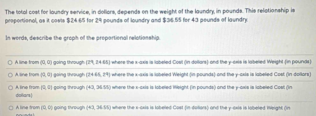 The total cost for laundry service, in dollars, depends on the weight of the laundry, in pounds. This relationship is
proportional, as it costs $24.65 for 29 pounds of laundry and $36.55 for 43 pounds of laundry.
In words, describe the graph of the proportional relationship.
A line from (0,0) going through (29,24.65) where the x-axis is labeled Cost (in dollars) and the y-axis is labeled Weight (in pounds)
A line from (0,0) going through (24.65,29) where the x-axis is labeled Weight (in pounds) and the y-axis is labeled Cost (in dollars)
A line from (0,0) going through (43,36.55) where the x-axis is labeled Weight (in pounds) and the y-axis is labeled Cost (in
dollars)
A line from (0,0) going through (43,36.55) where the x-axis is labeled Cost (in dollars) and the y-axis is labeled Weight (in