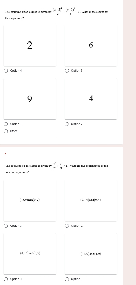 The equation of an ellipse is given by frac (x-2)^29+frac (y+1)^24=1. What is the length of
the major axis?
2
6
Option 4 Option 3
9
4
Option 1 Option 2
Other:
The equation of an ellipse is given by  x^2/25 + y^2/9 =1. What are the coordinates of the
foci on major axis?
(-5,0) d(5,0)
(0,-4) a d(0,4)
Option 3 Option 2
(0,-5) and (0,5) (-4,0) and (4,0)
Option 4 Option 1