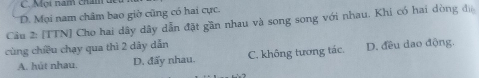 Mọi năm châm dể
D. Mọi nam châm bao giờ cũng có hai cực.
Câu 2: [TTN] Cho hai dây dây dẫn đặt gần nhau và song song với nhau. Khi có hai dòng đị
cùng chiều chạy qua thì 2 dây dẫn
A. hút nhau. D. đẩy nhau. C. không tương tác. D. đều dao động.