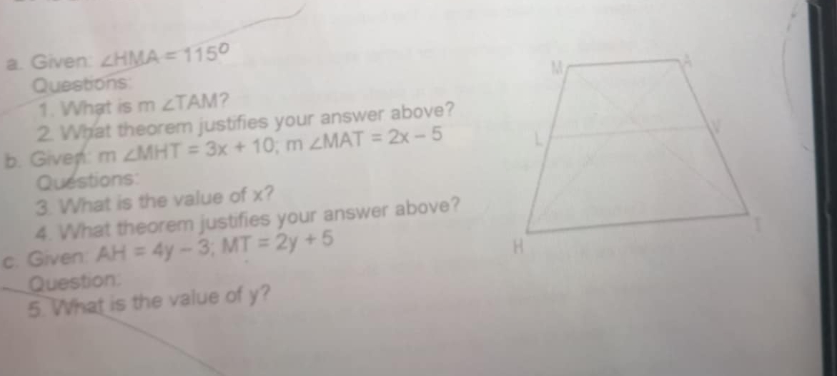 Given: ∠ HMA=115°
Questions: 
1. What is m∠ TAM ? 
2. What theorem justifies your answer above? 
b. Given: m ∠ MHT=3x+10; m∠ MAT=2x-5
Questions: 
3. What is the value of x? 
4. What theorem justifies your answer above? 
c. Given: AH=4y-3; MT=2y+5
Question: 
5. What is the value of y?