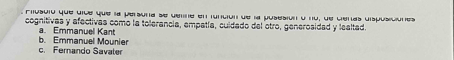 Aiosoló que dice que la persona se define en función de la posesión o no, de ciertas disposiciónes
cognitivas y afectivas como la tolerancia, empatía, cuidado del otro, generosidad y lealtad.
a. Emmanuel Kant
b. Emmanuel Mounier
c. Fernando Savater