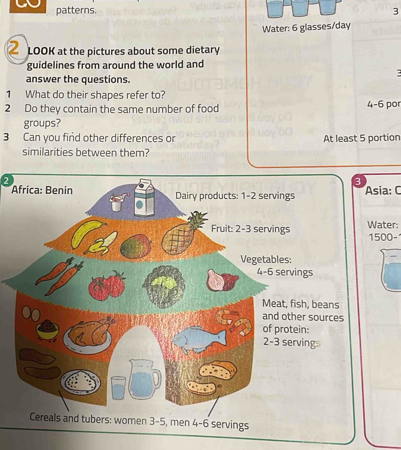 patterns. 3 
Water: 6 glasses/day 
LOOK at the pictures about some dietary 
guidelines from around the world and 
3 
answer the questions. 
1 What do their shapes refer to? 
2 Do they contain the same number of food 4-6 por 
groups? 
3 Can you find other differences or At least 5 portion 
similarities between them? 
② 
Asia: C 
Water:
1500 -