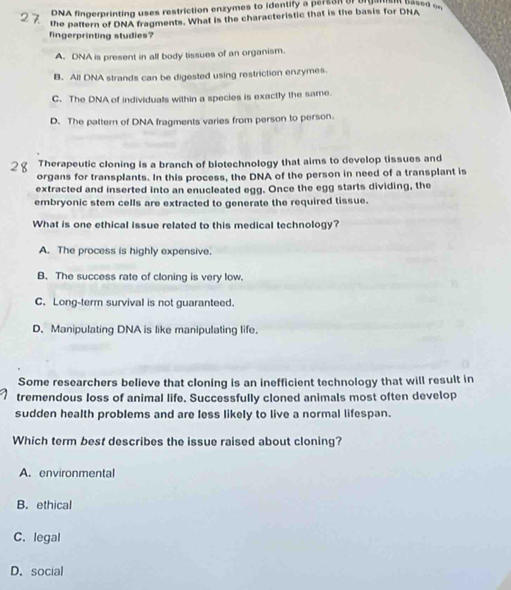 DNA fingerprinting uses restriction enzymes to identify a person or or gawam oased er
the pattern of DNA fragments. What is the characteristic that is the basis for DNA
fingerprinting studies?
A. DNA is present in all body tissues of an organism.
B. All DNA strands can be digested using restriction enzymes.
C. The DNA of individuals within a species is exactly the same.
D. The pattern of DNA fragments varies from person to person.
Therapeutic cloning is a branch of biotechnology that aims to develop tissues and
organs for transplants. In this process, the DNA of the person in need of a transplant is
extracted and inserted into an enucleated egg. Once the egg starts dividing, the
embryonic stem cells are extracted to generate the required tissue.
What is one ethical issue related to this medical technology?
A. The process is highly expensive.
B. The success rate of cloning is very low.
C. Long-term survival is not guaranteed.
D. Manipulating DNA is like manipulating life.
Some researchers believe that cloning is an inefficient technology that will result in
tremendous loss of animal life. Successfully cloned animals most often develop
sudden health problems and are less likely to live a normal lifespan.
Which term best describes the issue raised about cloning?
A. environmental
B. ethical
C. legal
D. social