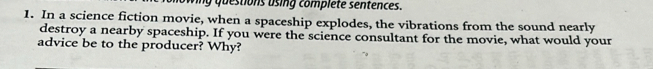 wing questions using complete sentences. 
1. In a science fiction movie, when a spaceship explodes, the vibrations from the sound nearly 
destroy a nearby spaceship. If you were the science consultant for the movie, what would your 
advice be to the producer? Why?