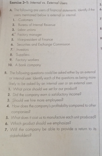 Exercise 3-1: Internal vs. External Users 
5. 
A. The following are users of financial statements. Identify if the 6. 
users mentioned below is external or internal. 
1. Customers 
7. 
2. Bureau of Internal Revenue 
3. Labor unions 
8 
4.ª Factory manager 
5. Vice-president of Finance 
9 
6. Securities and Exchange Commission 
7. Investors 
1 
8. Suppliers 
9. Factory workers 
10. A bank company 
B. The following questions could be asked either by an external 
or internal user. Identify each of the questions as being more 
likely to be asked by an internal user or an external user. 
1. What price should we set for our product? 
2. Did the company earn a satisfactory income? 
3. Should we hire more employees? 
4. How does the company's profitability compared to other 
companies? 
5. What does it cost us to manufacture each unit produced? 
6. Which product should we emphasize? 
7. Will the company be able to provide a return to its 
stakeholders?