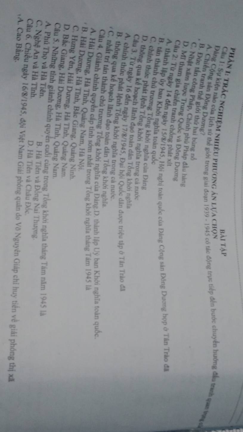 bài tập
PhầN I: TRẬC NGHiệM NhiềU phương ản lựa chọn
Cầu 1: Sự kiện nảo của lịch sử thể giới trong giai đoạn 1939 - 1945 có tác động trực tiếp đến bước chuyển hướng đâu tranh qua tg c
Đảng Cộng sản Động Dương?
A. Chiến tranh thế giới thứ hai bùng nổ
B. Đức tấn công Pháp, Chính phủ Pháp đầu hàng
C. Nhật xâm lược Trung Quốc và Đông Dương
D. Mĩ tham gia chiến tranh chống phát xít
Cầu 2: Từ ngày 14 đến ngày 15/8/1945, Hội nghị toàn quốc của Đảng Cộng sản Đông Dương họp ở Tân Trào đã
A. thành lập ủy ban Khởi nghĩa toàn quốc
B. tán thành chủ trương Tông khởi nghĩa của Đảng
C. chính thức phát lệnh Tổng khởi nghĩa trong cả nước
D. thông qua kế hoạch lãnh đạo toàn dân Tổng khởi nghĩa
Câu 3. Từ ngày 16 đến ngày 17/8/1945, Đại hội Quốc dân được triệu tập ở Tân Trào đã
A. chính thức phát lệnh Tổng khởi nghĩa trong cả nước.
B. thông qua kế hoạch lãnh đạo toàn dân Tổng khởi nghĩa.
C. nhất trí tấn thành chủ trương Tổng khởi nghĩa của Đảng.D. thành lập Uý ban Khởi nghĩa toàn quốc.
Cầu 4, Giảnh chính quyền cấp tinh sớm nhất trong Tổng khởi nghĩa tháng Tám 1945 là
A. Hải Dương, Hà Tĩnh, Quảng Nam, Hà Nội.
B. Hải Dương, Hà Tĩnh, Bắc Giang, Quảng Ninh.
C. Hựng Yên, Hải Dương, Hà Tĩnh, Quảng Nam.
D. Bắc Giang, Hải Dương, Hà Tĩnh, Quảng Nam.
Câu 5. Những tỉnh giành chính quyền cuối cùng trong Tổng khởi nghĩa tháng Tám năm 1945 là
A. Phú Thọ và Hà Tiên. B. Hà Tiên và Đồng Nai Thượng.
C. Nghệ An và Hà Tĩnh. D. Hà Tiên và Châu Đốc.
Câu 6. Chiều ngày 16/8/1945, đội Việt Nam Giải phóng quân do Võ Nguyên Giáp chỉ huy tiên về giải phóng thị xã
A. Cao Bằng.