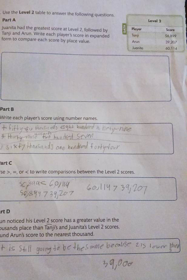 Use the Level 2 table to answer the following questions. 
Part A 
Juanita had the greatest score at Level 2, followed by 
Tanji and Arun. Write each player's score in expanded 
form to compare each score by place value. 
Part B 
Write each player's score using number names. 
art C 
se >, =, or to write comparisons between the Level 2 scores. 
rt D 
un noticed his Level 2 score has a greater value in the 
busands place than Tanji's and Juanita's Level 2 scores. 
und Arun's score to the nearest thousand.