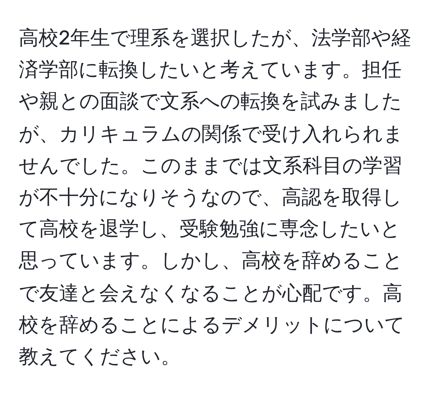 高校2年生で理系を選択したが、法学部や経済学部に転換したいと考えています。担任や親との面談で文系への転換を試みましたが、カリキュラムの関係で受け入れられませんでした。このままでは文系科目の学習が不十分になりそうなので、高認を取得して高校を退学し、受験勉強に専念したいと思っています。しかし、高校を辞めることで友達と会えなくなることが心配です。高校を辞めることによるデメリットについて教えてください。