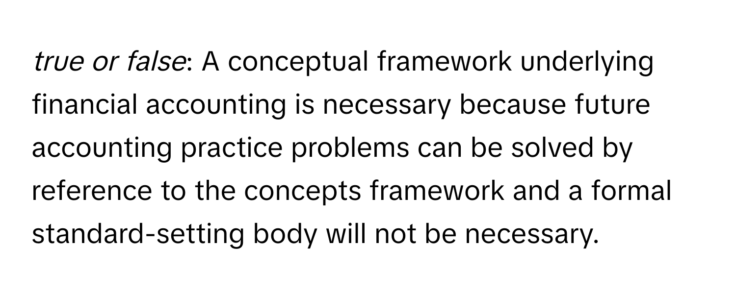 true or false*: A conceptual framework underlying financial accounting is necessary because future accounting practice problems can be solved by reference to the concepts framework and a formal standard-setting body will not be necessary.