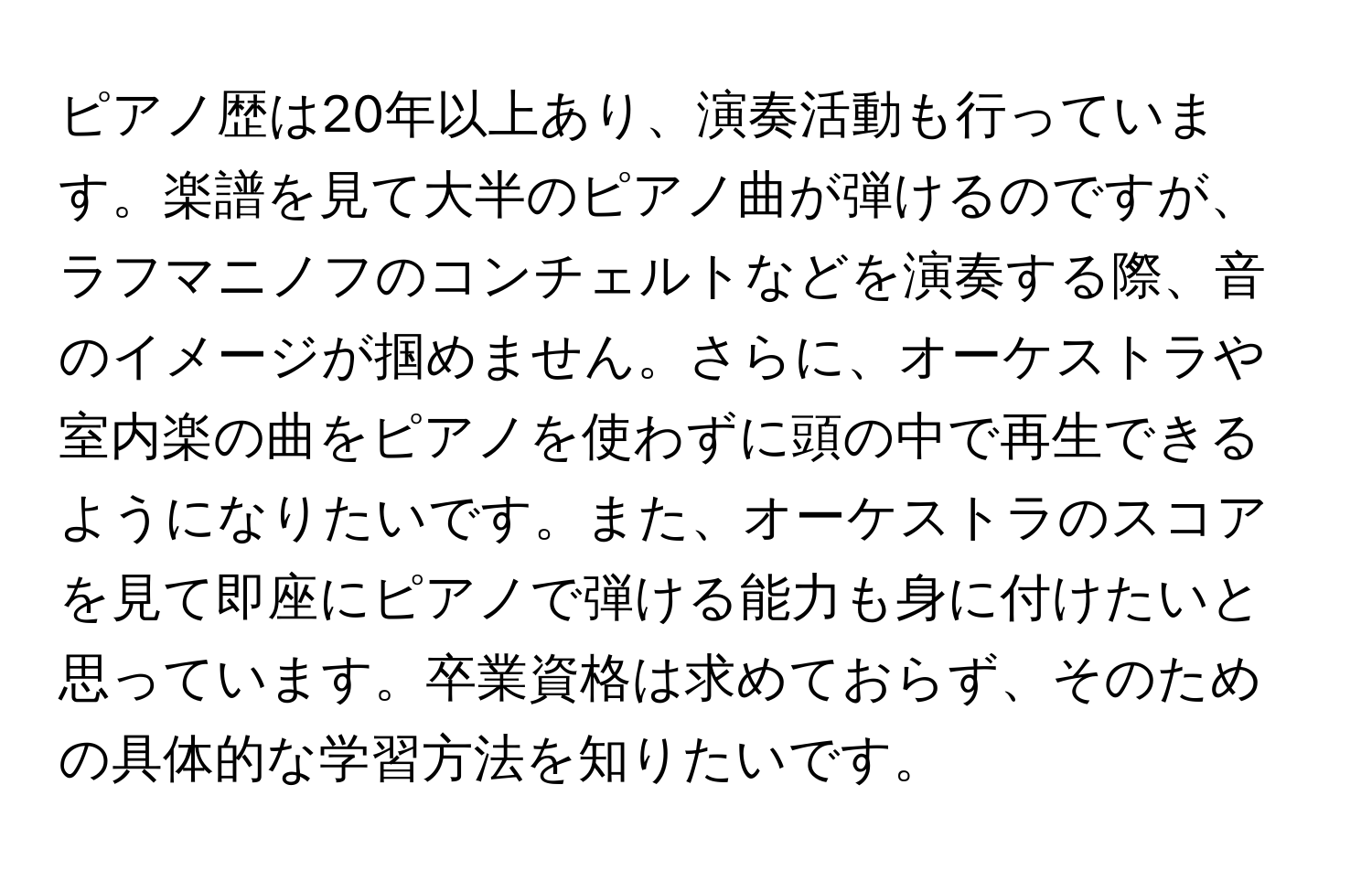 ピアノ歴は20年以上あり、演奏活動も行っています。楽譜を見て大半のピアノ曲が弾けるのですが、ラフマニノフのコンチェルトなどを演奏する際、音のイメージが掴めません。さらに、オーケストラや室内楽の曲をピアノを使わずに頭の中で再生できるようになりたいです。また、オーケストラのスコアを見て即座にピアノで弾ける能力も身に付けたいと思っています。卒業資格は求めておらず、そのための具体的な学習方法を知りたいです。