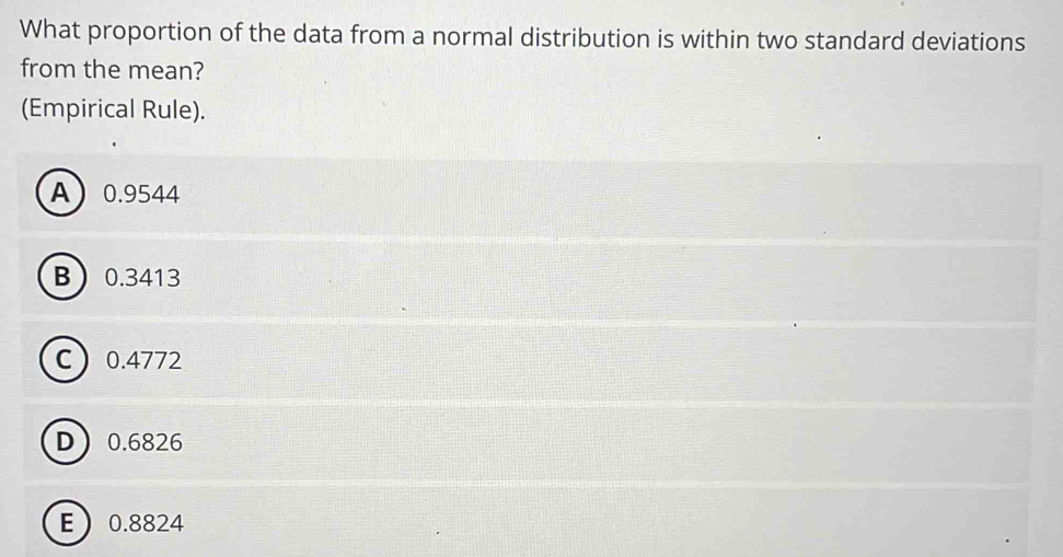 What proportion of the data from a normal distribution is within two standard deviations
from the mean?
(Empirical Rule).
A 0.9544
B 0.3413
C 0.4772
D 0.6826
E 0.8824