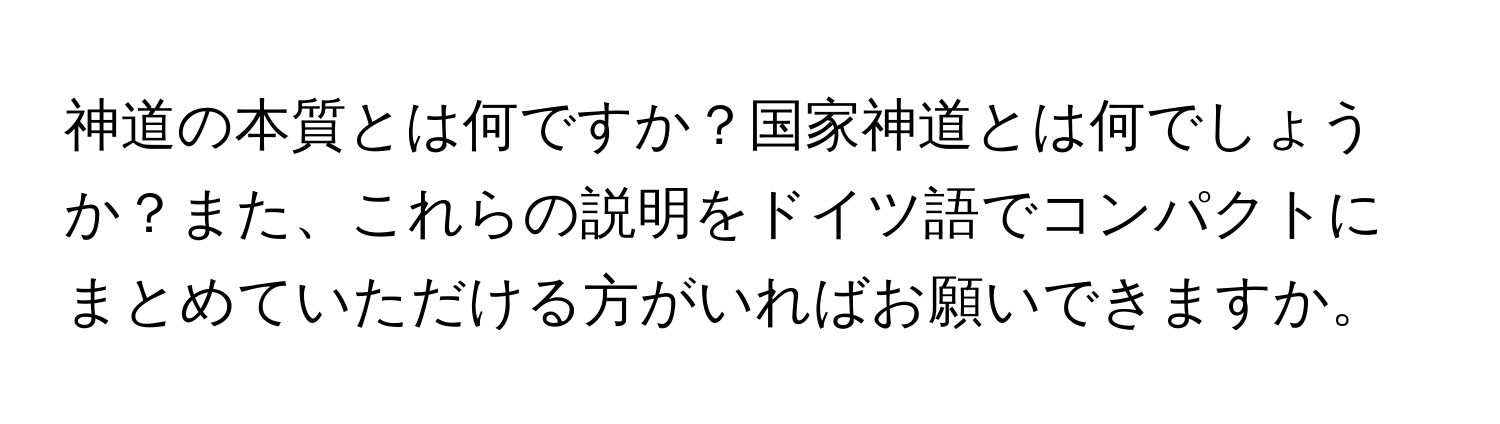 神道の本質とは何ですか？国家神道とは何でしょうか？また、これらの説明をドイツ語でコンパクトにまとめていただける方がいればお願いできますか。