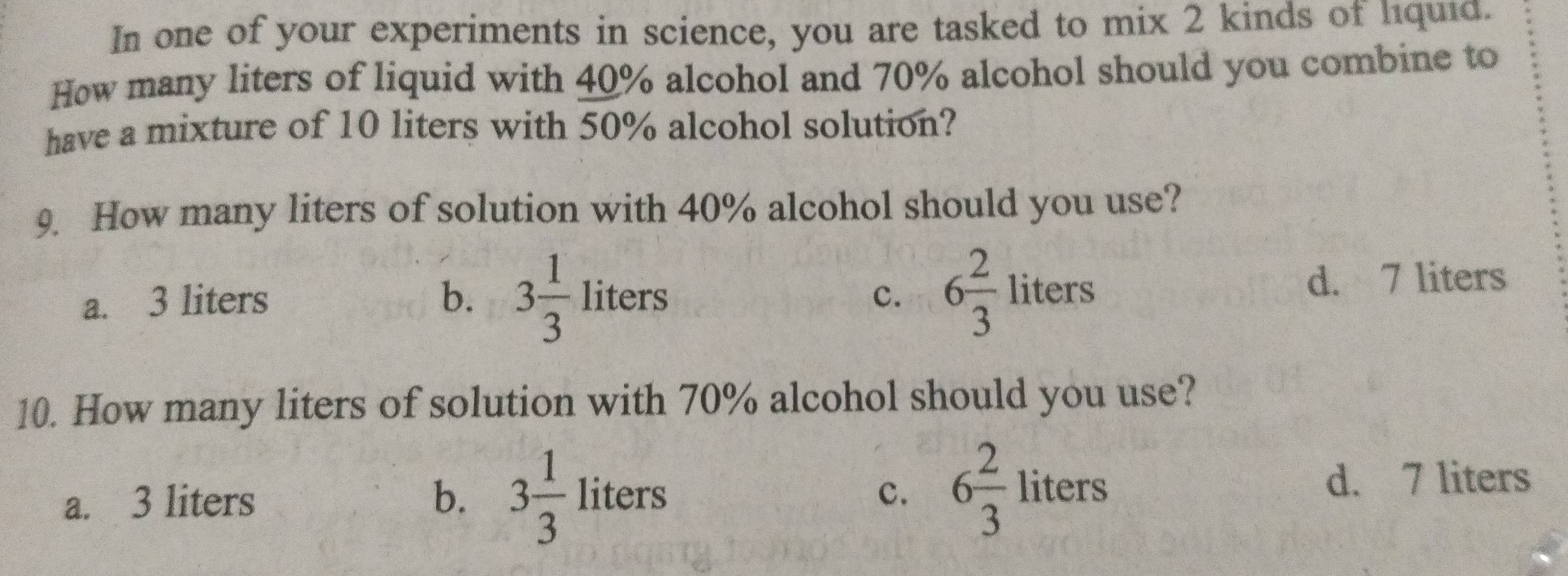 In one of your experiments in science, you are tasked to mix 2 kinds of liquid.
How many liters of liquid with 40% alcohol and 70% alcohol should you combine to
have a mixture of 10 liters with 50% alcohol solution?
9. How many liters of solution with 40% alcohol should you use?
c. 6 2/3 liters
a. 3 liters b. 3 1/3 liters d. 7 liters
10. How many liters of solution with 70% alcohol should you use?
a. 3 liters b. 3 1/3 liters 6 2/3 liters d. 7 liters
c.