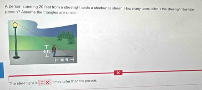 A person standing 20 feet from a streetlight casts a shadow as shown. How many times taller is the streetlight than the 
person? Assume the triangles are similar. 
The streetlight is 2 × times taller than the person.