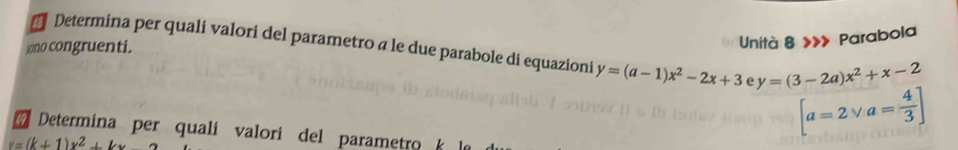 Unità 8 »» Parabola 
Determina per quali valori del parametro a le due parabole di equazioni y=(a-1)x^2-2x+3 e y=(3-2a)x^2+x-2
sono congruenti.
[a=2vee a= 4/3 ]
Determina per quali valori del parametro
v=(k+1)x^2+kx