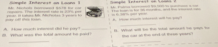 Simple Interest on Loans 1 Simple Interest on Loans 2 
Mr. Nichols borrowed $578 for car Mr. Palma borrowed $9,500 to purchase a car 
repairs. The interest rate is 23% per The loan is for 36 months, and the interest rate
year. It takes Mr. Nicholas 3 years to 
pay off this loan. is 6.38% per year. 
A. How much interest will he pay? 
_ 
A. How much interest did he pay? 
B. What was the total amount he paid? B. What will be the total amount he pays for 
the car at the end of three years? 
_ 
_