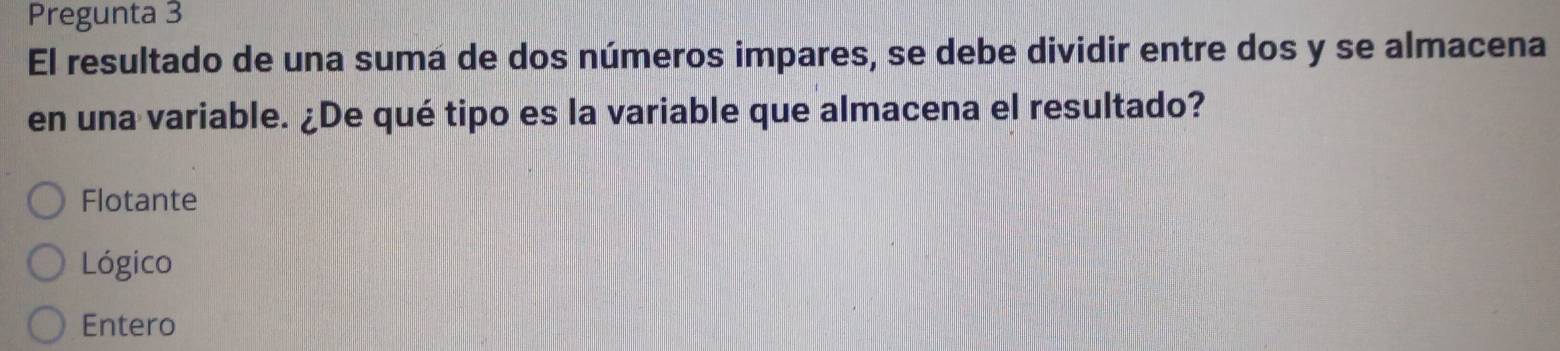 Pregunta 3
El resultado de una suma de dos números impares, se debe dividir entre dos y se almacena
en una variable. ¿De qué tipo es la variable que almacena el resultado?
Flotante
Lógico
Entero