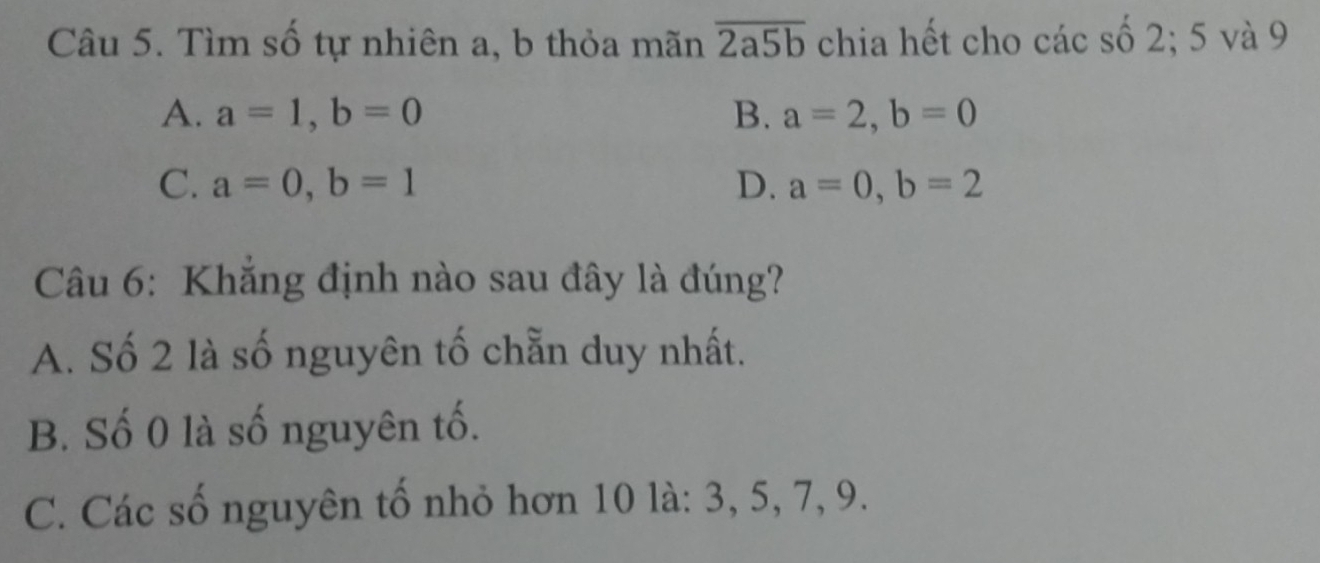 Tìm số tự nhiên a, b thỏa mãn overline 2a5b chia hết cho các số 2; 5 và 9
A. a=1, b=0 B. a=2, b=0
C. a=0, b=1 D. a=0, b=2
Câu 6: Khắng định nào sau đây là đúng?
A. Số 2 là số nguyên tố chẵn duy nhất.
B. Số 0 là số nguyên tố.
C. Các số nguyên tố nhỏ hơn 10 là: 3, 5, 7, 9.