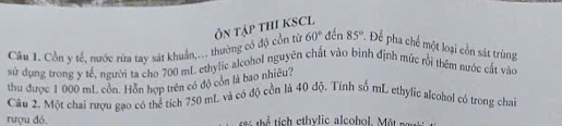 Côn y tế, nước rừa tay sát khuẩn,... thường có độ cổn từ Ổn tập tHI KSCL
60° đến 85°. Để pha chế một loại còn sát trùng 
sử dụng trong y tế, người ta cho 700 mL ethylic alcohol nguyên chất vào bình định mức rồi thêm nước cất vào 
thu được 1 000 mL côn. Hồn hợp trên có độ còn là bao nhiều? 
Câu 2. Một chai rượu gạo có thể tích 750 mL và có độ cồn là 40 độ. Tính số mL ethylic alcohol có trong chai 
rượu đó. tể tích ethvlic alcohol. M ộ