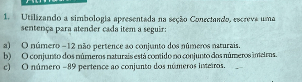 Utilizando a simbologia apresentada na seção Conectando, escreva uma 
sentença para atender cada item a seguir: 
a) O número −12 não pertence ao conjunto dos números naturais. 
b) O conjunto dos números naturais está contido no conjunto dos números inteiros. 
c) O número −89 pertence ao conjunto dos números inteiros.