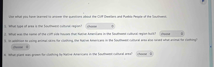 Use what you have learned to answer the questions about the Cliff Dwellers and Pueblo People of the Southwest. 
1. What type of area is the Southwest cultural region? choose 。 
2. What was the name of the cliff side houses that Native Americans in the Southwest cultural region built? choose 。 
3. In addition to using animal skins for clothing, the Native Americans in the Southwest cultural area also raised what animal for clothing? 
choose 
4. What plant was grown for clothing by Native Americans in the Southwest cultural area? choose