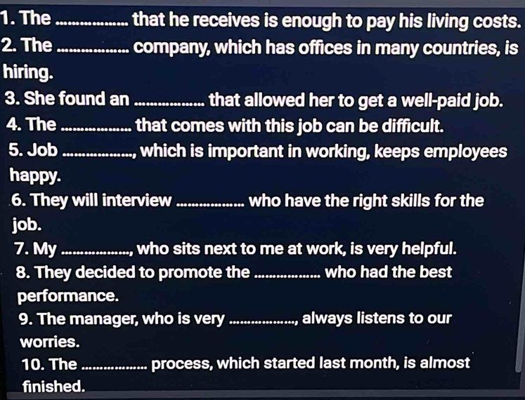 The _that he receives is enough to pay his living costs. 
2. The_ company, which has offices in many countries, is 
hiring. 
3. She found an_ that allowed her to get a well-paid job. 
4. The_ that comes with this job can be difficult. 
5. Job_ , which is important in working, keeps employees 
happy. 
6. They will interview _who have the right skills for the 
job. 
7. My _, who sits next to me at work, is very helpful. 
8. They decided to promote the _who had the best 
performance. 
9. The manager, who is very _always listens to our 
worries. 
10. The_ process, which started last month, is almost 
finished.