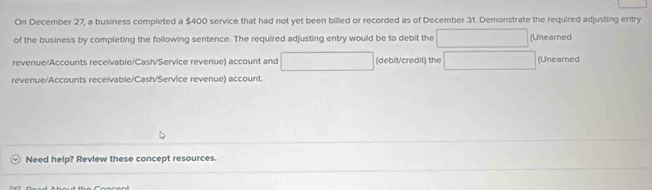 On December 27, a business completed a $400 service that had not yet been billed or recorded as of December 31. Demonstrate the required adjusting entry 
of the business by completing the following sentence. The required adjusting entry would be to debit the □ (Unearned 
revenue/Accounts receivable/Cash/Service revenue) account and □ (debit/credit) the □ (Unearned 
revenue/Accounts receivable/Cash/Service revenue) account. 
Need help? Revlew these concept resources.