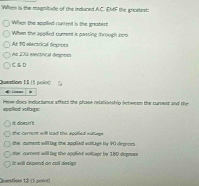 When is the magnitude of the induced A.C. EMF the greatest:
When the appilied current is the greatest
When the applied current is passing through zero
At 90 electrical degrees
At 270 electrical degrees
CáD
Question 11 (1 point)
El äem
How does inductance affect the phase relationship between the current and the
applied voltage:
it doesn't 
the current willl lead the applied voltage .
the current willl lag the applied voltage by 90 degrees
the current will lag the applied voltage by 180 degrees
It will depend on coill design 
Question 12 (1 paint)