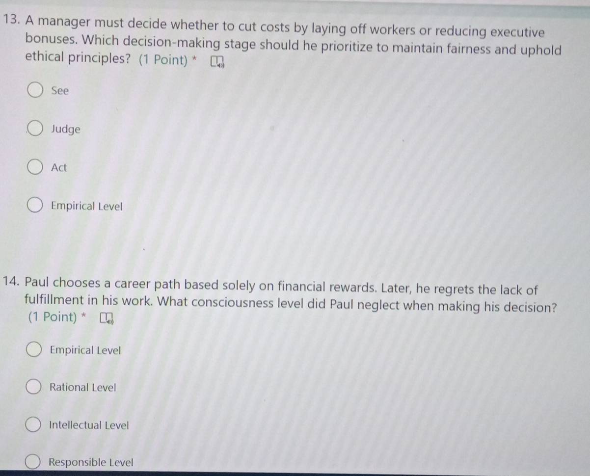 A manager must decide whether to cut costs by laying off workers or reducing executive
bonuses. Which decision-making stage should he prioritize to maintain fairness and uphold
ethical principles? (1 Point) *
See
Judge
Act
Empirical Level
14. Paul chooses a career path based solely on financial rewards. Later, he regrets the lack of
fulfillment in his work. What consciousness level did Paul neglect when making his decision?
(1 Point) *
Empirical Level
Rational Level
Intellectual Level
Responsible Level