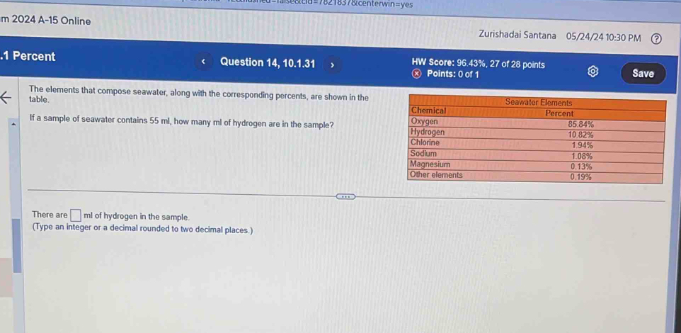 =7821837&centerwin=yes
m 2024 A-15 Online Zurishadai Santana 05/24/24 10:30 PM
.1 Percent Question 14, 10.1.31 HW Score: 96.43%, 27 of 28 points Save
Points: 0 of 1
The elements that compose seawater, along with the corresponding percents, are shown in the
table. 
If a sample of seawater contains 55 ml, how many ml of hydrogen are in the sample?
There are □ ml of hydrogen in the sample.
(Type an integer or a decimal rounded to two decimal places.)