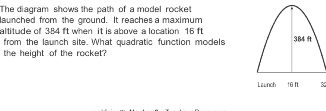 The diagram shows the path of a model rocket 
launched from the ground. It reaches a maximum 
altitude of 384 ft when it is above a location 16 ft
from the launch site. What quadratic function models
384 ft
the height of the rocket? 
Launch 16 ft 32