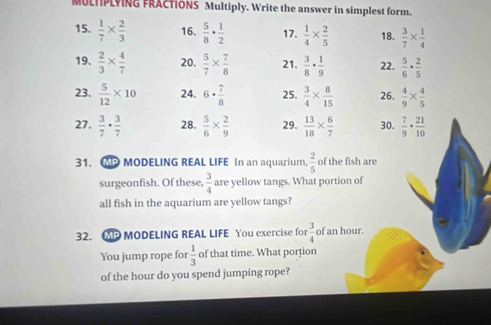 MULNPLYING FRACTIONS Multiply. Write the answer in simplest form. 
15.  1/7 *  2/3  16.  5/8 ·  1/2  17.  1/4 *  2/5  18.  3/7 *  1/4 
19.  2/3 *  4/7  20.  5/7 *  7/8  21.  3/8 ·  1/9  22.  5/6 ·  2/5 
23.  5/12 * 10 24. 6·  7/8  25.  3/4 *  8/15  26.  4/9 *  4/5 
27.  3/7 ·  3/7  28.  5/6 *  2/9  29.  13/18 *  6/7  30.  7/9 ·  21/10 
31. MP MODELING REAL LIFE In an aquarium,  2/5  of the fish are 
surgeonfish. Of these,  3/4  are yellow tangs. What portion of 
all fish in the aquarium are yellow tangs? 
32. MP MODELING REAL LIFE You exercise for  3/4  of an hour. 
You jump rope for  1/3  of that time. What portion 
of the hour do you spend jumping rope?