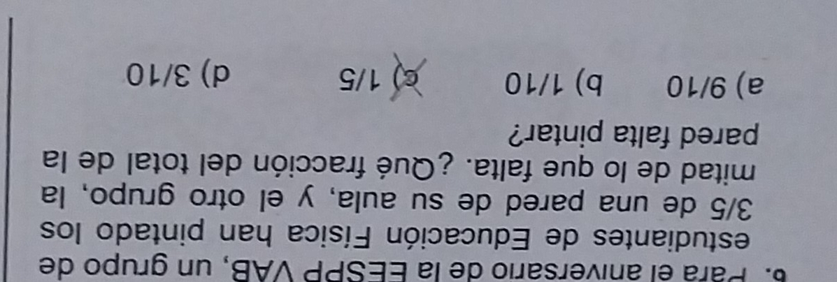 Pará el aniversário de la EESPP VAB, un grupo de
estudiantes de Educación Física han pintado los
3/5 de una pared de su aula, y el otro grupo, la
mitad de lo que falta. ¿Qué fracción del total de la
pared falta pintar?
a) 9/10 b) 1/10 c) 1/5
d) 3/10
