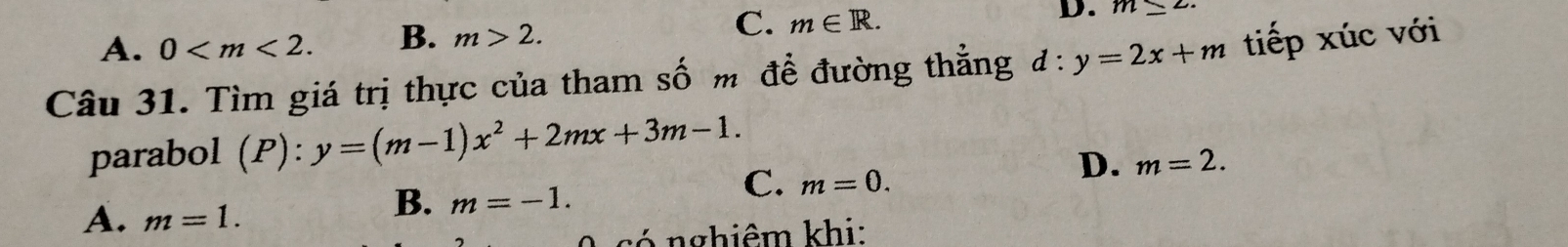 A. 0 . B. m>2. C. m∈ R.
D. m≤ 2. 
Câu 31. Tìm giá trị thực của tham số m để đường thẳng d:y=2x+m tiếp xúc với
parabol (P):y=(m-1)x^2+2mx+3m-1.
C. m=0.
D. m=2.
A. m=1.
B. m=-1. 
có nghiêm khi: