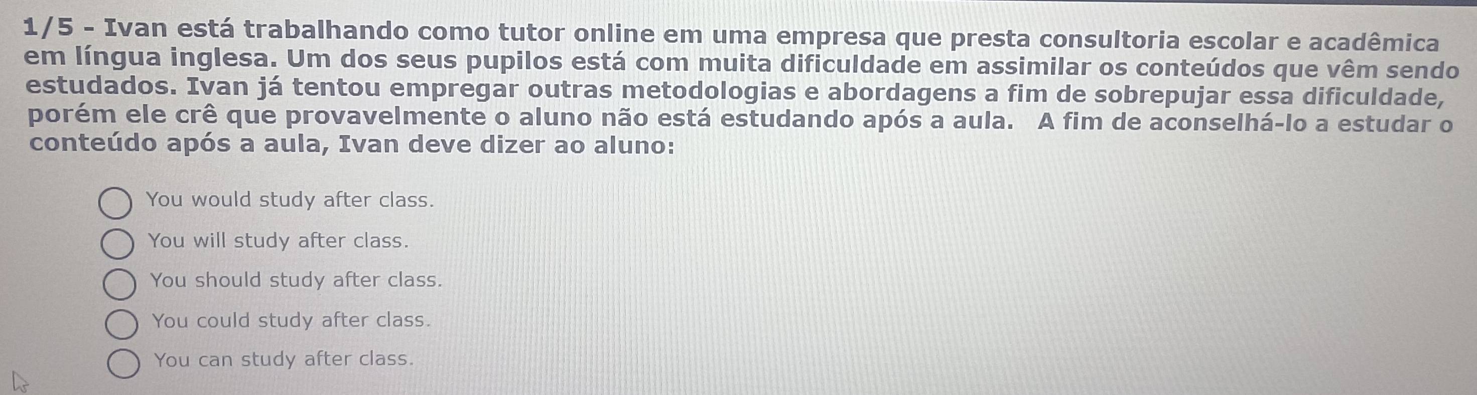 1/5 - Ivan está trabalhando como tutor online em uma empresa que presta consultoria escolar e acadêmica
em língua inglesa. Um dos seus pupilos está com muita dificuldade em assimilar os conteúdos que vêm sendo
estudados. Ivan já tentou empregar outras metodologias e abordagens a fim de sobrepujar essa dificuldade,
porém ele crê que provavelmente o aluno não está estudando após a aula. A fim de aconselhá-lo a estudar o
conteúdo após a aula, Ivan deve dizer ao aluno:
You would study after class.
You will study after class.
You should study after class.
You could study after class.
You can study after class.