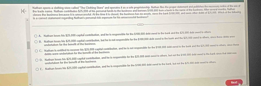 Nathan opens a clothing store called "The Clothing Store" and operates it as a sole proprietorship. Nathan files the proper statement and publishes the necessary notice of the use of
the trade name. Nathan contributes $25,000 of his personal funds to the business and borrows $100,000 from a bank in the name of the business. After several months, Nathan
closes the business because it is unsuccessful. At the time it is closed, the business has no assets, owes the bank $100,000, and owes other debts of $25,000. Which of the following
is a correct statement regarding Nathan's personal risk exposure for his unsuccessful business?
A. Nathan loses his $25,000 capital contribution, and he is responsible for the $100,000 debt owed to the bank and the $25,000 debt owed to others
B. Nathan loses his $25,000 capital contribution, but he is not responsible for the $100,000 debt owed to the bank and the $25,000 owed to others, since those debts were
undertaken for the benefit of the business.
C. Nathan is entitled to recover his $25,000 capital contribution, and he is not responsible for the $100,000 debt owed to the bank and the $25,000 owed to others, since those
debts were undertaken for the benefit of the business.
D. Nathan loses his $25,000 capital contribution, and he is responsible for the $25,000 debt owed to others, but not the $100,000 debt owed to the bank since that debt was
undertaken for the benefit of the business.
E. Nathan loses his $25,000 capital contribution, and he is responsible for the $100,000 debt owed to the bank, but not the $25,000 debt owed to others.
Next