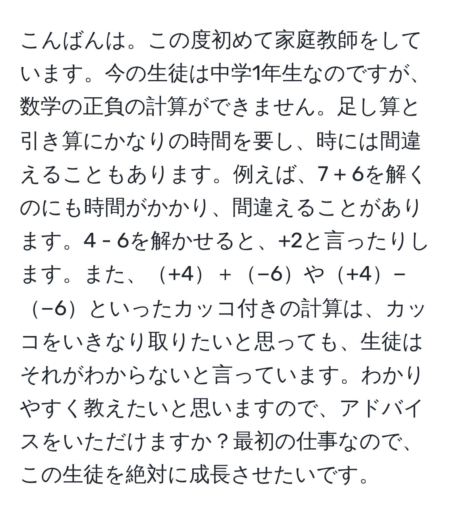 こんばんは。この度初めて家庭教師をしています。今の生徒は中学1年生なのですが、数学の正負の計算ができません。足し算と引き算にかなりの時間を要し、時には間違えることもあります。例えば、7 + 6を解くのにも時間がかかり、間違えることがあります。4 - 6を解かせると、+2と言ったりします。また、+4＋−6や+4−−6といったカッコ付きの計算は、カッコをいきなり取りたいと思っても、生徒はそれがわからないと言っています。わかりやすく教えたいと思いますので、アドバイスをいただけますか？最初の仕事なので、この生徒を絶対に成長させたいです。