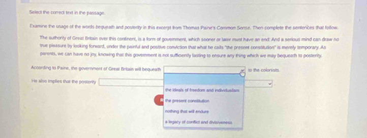 Select the correct text in the passage.
Examine the usage of the words bequeath and posterity in this excerpt from Thomas Paine's Common Sense. Then complete the sentences that follow.
The authority of Great Britain over this continent, is a form of govemment, which sooner or later must have an end: And a serious mind can draw no
true pleasure by looking forward, under the painful and positive conviction that what he calls "the present constitution" is merely temporary. As
parents, we can have no joy, knowing that this goverment is not sufficiently lasting to ensure any thing which we may bequeath to posterity.
According to Paine, the government of Great Britain will bequeath to the colonists.
He also implies that the posterity CH_2O_3+2HCl=CaCl_2+H_2O
the ideals of freedom and individualism
R the present constitution
nothing that will endure
a legacy of conflict and divisiveness