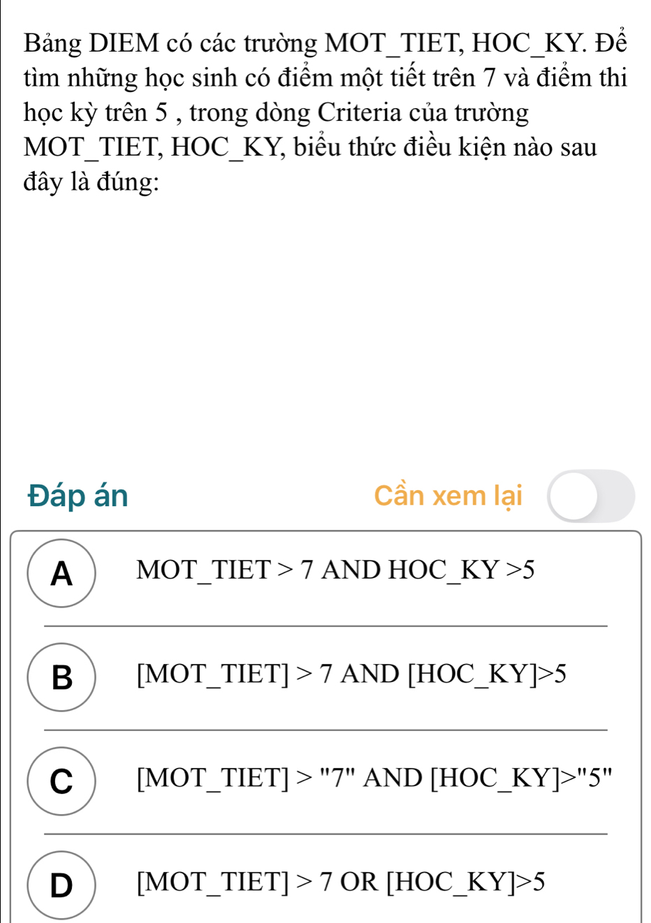 Bảng DIEM có các trường MOT_TIET, HOC_KY. Để
tìm những học sinh có điểm một tiết trên 7 và điểm thi
học kỳ trên 5 , trong dòng Criteria của trường
MOT_TIET, HOC_KY, biểu thức điều kiện nào sau
đây là đúng:
Đáp án Cần xem lại
A ) MOT_TIET 7 AND HOC_ KY>5
B  [MOT_TIET] 7 AND [HOC_ KY]>5
C  [MOT_ TIET] > "7" AND [HOC_  KY]>''5''
D [MOT_ TIET] >7 OR [HOC_ K Y]>5