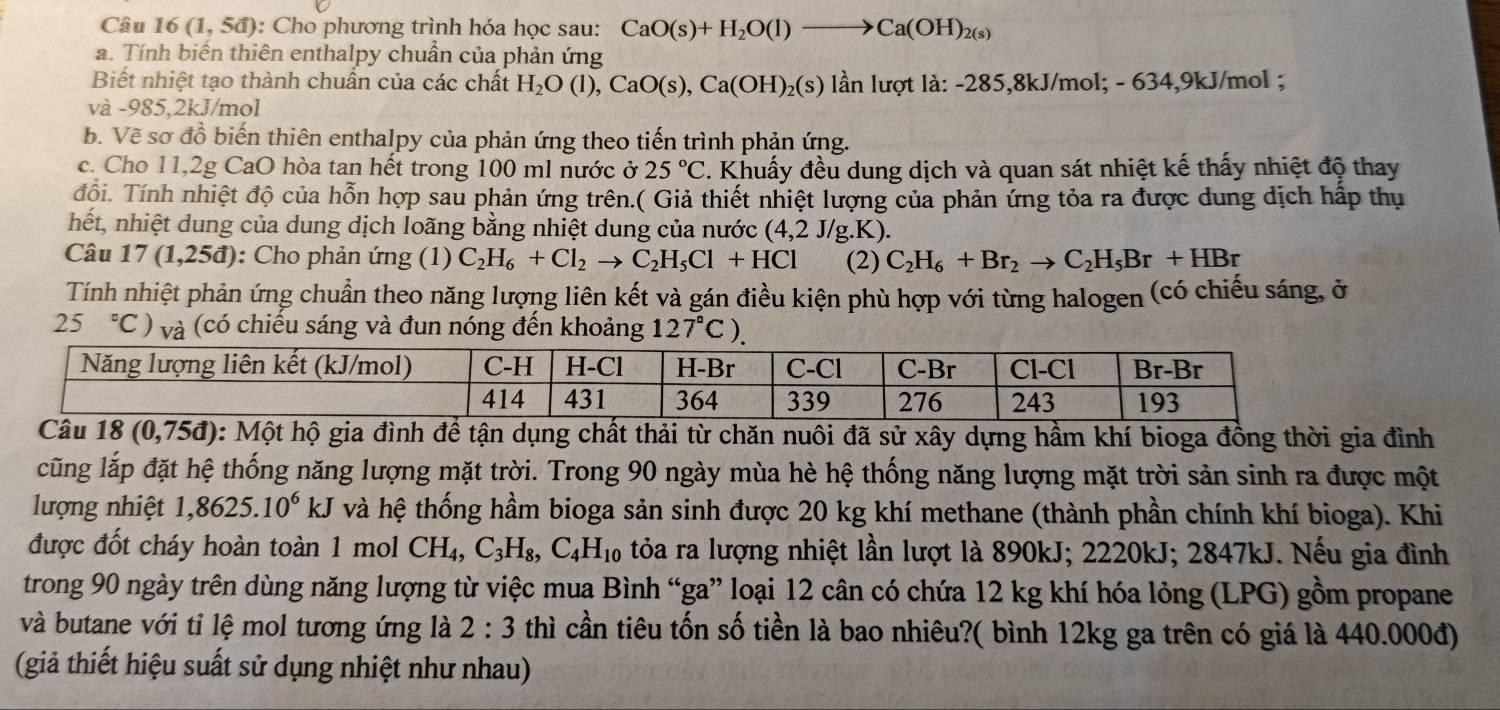 Câu 16(1,5d) :  Cho phương trình hóa học sau: CaO(s)+H_2O(l)to Ca(OH)_2(s)
a. Tính biến thiên enthalpy chuẩn của phản ứng
Biết nhiệt tạo thành chuẩn của các chất H_2O(l),CaO(s),Ca(OH)_2(s) lần lượt là: -285,8kJ/mol; - 634,9kJ/mol ;
và -985,2kJ/mol
b. Về sơ đồ biến thiên enthalpy của phản ứng theo tiến trình phản ứng.
c. Cho 11,2g CaO hòa tan hết trong 100 ml nước ở 25°C 2. Khuấy đều dung dịch và quan sát nhiệt kế thấy nhiệt độ thay
đổi. Tính nhiệt độ của hỗn hợp sau phản ứng trên.( Giả thiết nhiệt lượng của phản ứng tỏa ra được dung dịch hấp thụ
hết, nhiệt dung của dung dịch loãng bằng nhiệt dung của nước (4,2J/g.K).
Câu 17(1,25d) : Cho phản ứng (1) C_2H_6+Cl_2to C_2H_5Cl+HCl (2) C_2H_6+Br_2to C_2H_5Br+HBr
Tính nhiệt phản ứng chuẩn theo năng lượng liên kết và gán điều kiện phù hợp với từng halogen (có chiếu sáng, ở
25°C) và (có chiếu sáng và đun nóng đến khoảng 127°C).
18(0,75d) hộ gia đình để tận dụng chất thải từ chăn nuôi đã sử xây dựng hầm khí bioga đồng thời gia đình
cũng lắp đặt hệ thống năng lượng mặt trời. Trong 90 ngày mùa hè hệ thống năng lượng mặt trời sản sinh ra được một
lượng nhiệt 1,8625.10^6kJ và hệ thống hầm bioga sản sinh được 20 kg khí methane (thành phần chính khí bioga). Khi
được đốt cháy hoàn toàn 1 mol CH_4,C_3H_8,C_4H_10 tỏa ra lượng nhiệt lần lượt là 890kJ; 2220kJ; 2847kJ. Nếu gia đình
trong 90 ngày trên dùng năng lượng từ việc mua Bình “ga” loại 12 cân có chứa 12 kg khí hóa lỏng (LPG) gồm propane
và butane với tỉ lệ mol tương ứng là 2:3 thì cần tiêu tốn số tiền là bao nhiêu?( bình 12kg ga trên có giá là 440.000đ)
(giả thiết hiệu suất sử dụng nhiệt như nhau)