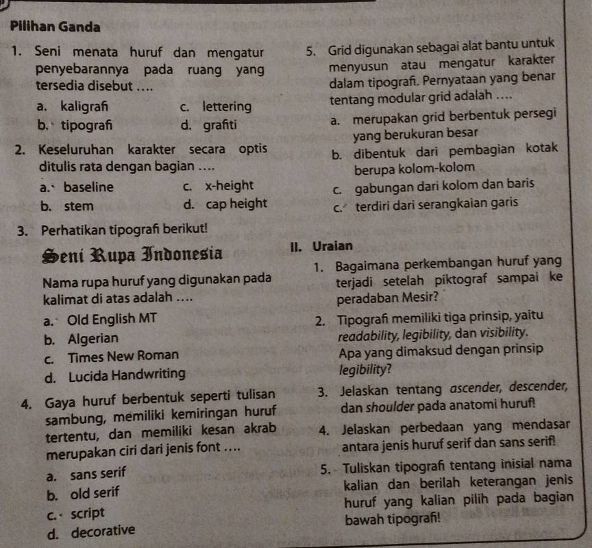 Pilihan Ganda
1. Seni menata huruf dan mengatur 5. Grid digunakan sebagai alat bantu untuk
penyebarannya pada ruang yan menyusun atau mengatur karakter
tersedia disebut ....
dalam tipograf. Pernyataan yang benar
a. kaligraf c. lettering tentang modular grid adalah ....
b. tipograf d. grafiti a. merupakan grid berbentuk persegi
yang berukuran besar
2. Keseluruhan karakter secara optis b. dibentuk dari pembagian kotak
ditulis rata dengan bagian ....
berupa kolom-kolom
a.、baseline c. x-height
c. gabungan dari kolom dan baris
b. stem d. cap height c. terdiri dari serangkaian garis
3. Perhatikan tipograf berikut!
Heni Rupa Indonesia II. Uraian
1. Bagaimana perkembangan huruf yang
Nama rupa huruf yang digunakan pada terjadi setelah piktograf sampai ke
kalimat di atas adalah ....
peradaban Mesir?
a. Old English MT
2. Tipograf memiliki tiga prinsip, yaitu
b. Algerian readability, legibility, dan visibility.
c. Times New Roman Apa yang dimaksud dengan prinsip
d. Lucida Handwriting legibility?
4. Gaya huruf berbentuk seperti tulisan 3. Jelaskan tentang ascender, descender,
sambung, memiliki kemiringan huruf dan shoulder pada anatomi huruf!
tertentu, dan memiliki kesan akrab 4. Jelaskan perbedaan yang mendasar
merupakan ciri dari jenis font .... antara jenis huruf serif dan sans serif!
a. sans serif 5. Tuliskan tipograf tentang inisial nama
b. old serif kalian dan berilah keterangan jenis
c. script huruf yang kalian pilih pada bagian
d. decorative bawah tipograh!