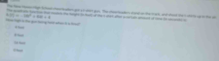 The New Paven Hligh School cheereaders got a t-shirt gun. The cheerleaders stand on the track, and shoot the t-shirts up in the w
h(t)=-10t^2+64t+4 models the height (in fleet) of the t-shirt after a certain amount of tine (in secords) i
H ow high is the gun being head when it is fired?
# Seet
S6 fee